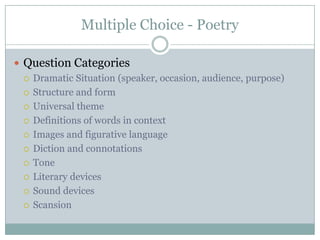 Multiple Choice - PoetryQuestion CategoriesDramatic Situation (speaker, occasion, audience, purpose)Structure and formUniversal themeDefinitions of words in contextImages and figurative languageDiction and connotationsToneLiterary devicesSound devicesScansion