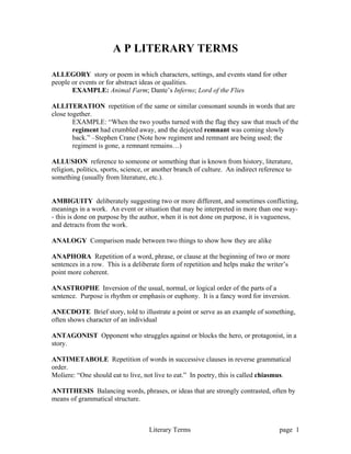 Literary Terms page 1
A P LITERARY TERMS
ALLEGORY story or poem in which characters, settings, and events stand for other
people or events or for abstract ideas or qualities.
EXAMPLE: Animal Farm; Dante’s Inferno; Lord of the Flies
ALLITERATION repetition of the same or similar consonant sounds in words that are
close together.
EXAMPLE: “When the two youths turned with the flag they saw that much of the
regiment had crumbled away, and the dejected remnant was coming slowly
back.” –Stephen Crane (Note how regiment and remnant are being used; the
regiment is gone, a remnant remains…)
ALLUSION reference to someone or something that is known from history, literature,
religion, politics, sports, science, or another branch of culture. An indirect reference to
something (usually from literature, etc.).
AMBIGUITY deliberately suggesting two or more different, and sometimes conflicting,
meanings in a work. An event or situation that may be interpreted in more than one way-
- this is done on purpose by the author, when it is not done on purpose, it is vagueness,
and detracts from the work.
ANALOGY Comparison made between two things to show how they are alike
ANAPHORA Repetition of a word, phrase, or clause at the beginning of two or more
sentences in a row. This is a deliberate form of repetition and helps make the writer’s
point more coherent.
ANASTROPHE Inversion of the usual, normal, or logical order of the parts of a
sentence. Purpose is rhythm or emphasis or euphony. It is a fancy word for inversion.
ANECDOTE Brief story, told to illustrate a point or serve as an example of something,
often shows character of an individual
ANTAGONIST Opponent who struggles against or blocks the hero, or protagonist, in a
story.
ANTIMETABOLE Repetition of words in successive clauses in reverse grammatical
order.
Moliere: “One should eat to live, not live to eat.” In poetry, this is called chiasmus.
ANTITHESIS Balancing words, phrases, or ideas that are strongly contrasted, often by
means of grammatical structure.
 