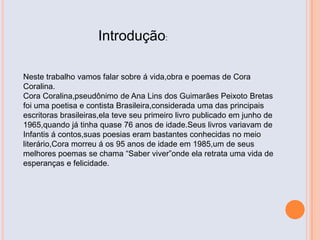 Introdução:
Neste trabalho vamos falar sobre á vida,obra e poemas de Cora
Coralina.
Cora Coralina,pseudônimo de Ana Lins dos Guimarães Peixoto Bretas
foi uma poetisa e contista Brasileira,considerada uma das principais
escritoras brasileiras,ela teve seu primeiro livro publicado em junho de
1965,quando já tinha quase 76 anos de idade.Seus livros variavam de
Infantis á contos,suas poesias eram bastantes conhecidas no meio
literário,Cora morreu á os 95 anos de idade em 1985,um de seus
melhores poemas se chama “Saber viver”onde ela retrata uma vida de
esperanças e felicidade.
 