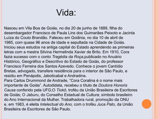Vida:
Nasceu em Vila Boa de Goiás, no dia 20 de junho de 1889, filha do
desembargador Francisco de Paula Lins dos Guimarães Peixoto e Jacinta
Luíza do Couto Brandão. Faleceu em Goiânia, no dia 10 de abril de
1985, com quase 96 anos de idade e sepultada na Cidade de Goiás.
Iniciou seus estudos na antiga capital do Estado aprendendo as primeiras
letras com a mestra Silvina Hermelinda Xavier de Brito. Em 1910, Cora
fazia sucesso com o conto Tragédia da Roça,publicado no Anuário
Histórico, Geográfico e Descritivo do Estado de Goiás, do professor
Francisco Ferreira dos Santos Azevedo. Conhece o jovem Cantídio
Bretas, advogado, transfere residência para o interior de São Paulo, e
residiu em Penápolis, Jaboticabal e Andradina.
Para Carlos Drummond de Andrade, “Cora Coralina é o nome mais
importante de Goiás”. Autodidata, recebeu o título de Doutora Honoris
Causa conferido pela UFG;O Tiokô, troféu da União Brasileira de Escritores
de Goiás; O Jaburu, do Conselho Estadual de Cultura; símbolo brasileiro
do Ano Internacional da Mulher. Trabalhadora rural, promoção da ONU
e, em 1983, é eleita Intelectual do Ano, com o troféu Juca Pato, da União
Brasileira de Escritores de São Paulo.
 