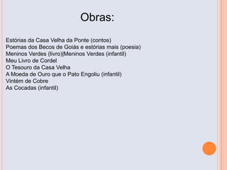 Obras:
Estórias da Casa Velha da Ponte (contos)
Poemas dos Becos de Goiás e estórias mais (poesia)
Meninos Verdes (livro)|Meninos Verdes (infantil)
Meu Livro de Cordel
O Tesouro da Casa Velha
A Moeda de Ouro que o Pato Engoliu (infantil)
Vintém de Cobre
As Cocadas (infantil)
 