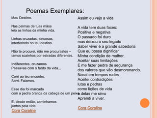 Poemas Exemplares:
Meu Destino.
Nas palmas de tuas mãos
leio as linhas da minha vida.
Linhas cruzadas, sinuosas,
interferindo no teu destino.
Não te procurei, não me procurastes –
íamos sozinhos por estradas diferentes.
Indiferentes, cruzamos
Passavas com o fardo da vida...
Corri ao teu encontro.
Sorri. Falamos.
Esse dia foi marcado
com a pedra branca da cabeça de um peixe.
E, desde então, caminhamos
juntos pela vida...
Cora Coralina
Assim eu vejo a vida
A vida tem duas faces:
Positiva e negativa
O passado foi duro
mas deixou o seu legado
Saber viver é a grande sabedoria
Que eu possa dignificar
Minha condição de mulher,
Aceitar suas limitações
E me fazer pedra de segurança
dos valores que vão desmoronando.
Nasci em tempos rudes
Aceitei contradições
lutas e pedras
como lições de vida
e delas me sirvo
Aprendi a viver.
Cora Coralina
 