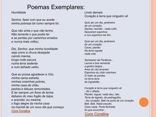 Poemas Exemplares:
Humildade
Senhor, fazei com que eu aceite
minha pobreza tal como sempre foi.
Que não sinta o que não tenho.
Não lamente o que podia ter
e se perdeu por caminhos errados
e nunca mais voltou.
Dai, Senhor, que minha humildade
seja como a chuva desejada
caindo mansa,
longa noite escura
numa terra sedenta
e num telhado velho.
Que eu possa agradecer a Vós,
minha cama estreita,
minhas coisinhas pobres,
minha casa de chão,
pedras e tábuas remontadas.
E ter sempre um feixe de lenha
debaixo do meu fogão de taipa,
e acender, eu mesma,
o fogo alegre da minha casa
na manhã de um novo dia que começa.
Cora Coralina
Lindo demais
Coração é terra que ninguém vê
Quis ser um dia, jardineira
de um coração.
Sachei, mondei - nada colhi.
Nasceram espinhos
e nos espinhos me feri.
Quis ser um dia, jardineira
de um coração.
Cavei, plantei.
Na terra ingrata
nada criei.
Semeador da Parábola...
Lancei a boa semente
a gestos largos...
Aves do céu levaram.
Espinhos do chão cobriram.
O resto se perdeu
na terra dura
da ingratidão
Coração é terra que ninguém vê
- diz o ditado.
Plantei, reguei, nada deu, não.
Terra de lagedo, de pedregulho,
- teu coração. Bati na porta de um coração.
Bati. Bati. Nada escutei.
Casa vazia. Porta fechada,
foi que encontrei...
Cora Coralina
 