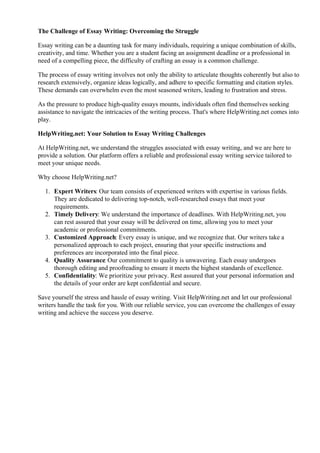 The Challenge of Essay Writing: Overcoming the Struggle
Essay writing can be a daunting task for many individuals, requiring a unique combination of skills,
creativity, and time. Whether you are a student facing an assignment deadline or a professional in
need of a compelling piece, the difficulty of crafting an essay is a common challenge.
The process of essay writing involves not only the ability to articulate thoughts coherently but also to
research extensively, organize ideas logically, and adhere to specific formatting and citation styles.
These demands can overwhelm even the most seasoned writers, leading to frustration and stress.
As the pressure to produce high-quality essays mounts, individuals often find themselves seeking
assistance to navigate the intricacies of the writing process. That's where HelpWriting.net comes into
play.
HelpWriting.net: Your Solution to Essay Writing Challenges
At HelpWriting.net, we understand the struggles associated with essay writing, and we are here to
provide a solution. Our platform offers a reliable and professional essay writing service tailored to
meet your unique needs.
Why choose HelpWriting.net?
1. Expert Writers: Our team consists of experienced writers with expertise in various fields.
They are dedicated to delivering top-notch, well-researched essays that meet your
requirements.
2. Timely Delivery: We understand the importance of deadlines. With HelpWriting.net, you
can rest assured that your essay will be delivered on time, allowing you to meet your
academic or professional commitments.
3. Customized Approach: Every essay is unique, and we recognize that. Our writers take a
personalized approach to each project, ensuring that your specific instructions and
preferences are incorporated into the final piece.
4. Quality Assurance: Our commitment to quality is unwavering. Each essay undergoes
thorough editing and proofreading to ensure it meets the highest standards of excellence.
5. Confidentiality: We prioritize your privacy. Rest assured that your personal information and
the details of your order are kept confidential and secure.
Save yourself the stress and hassle of essay writing. Visit HelpWriting.net and let our professional
writers handle the task for you. With our reliable service, you can overcome the challenges of essay
writing and achieve the success you deserve.
Ap Literature Open Essay Examples Ap Literature Open Essay Examples
 