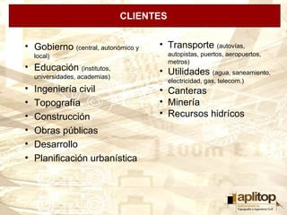 CLIENTES


• Gobierno (central, autonómico y     • Transporte (autovías,
    local)                                 autopistas, puertos, aeropuertos,
                                           metros)
• Educación (institutos,              • Utilidades (agua, saneamiento,
    universidades, academias)
                                           electricidad, gas, telecom.)
•   Ingeniería civil                  • Canteras
•   Topografía                        • Minería
•   Construcción                      • Recursos hidrícos
•   Obras públicas
•   Desarrollo
•   Planificación urbanística
 