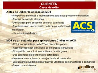 CLIENTES
                           Casos de éxito
Antes de utilizar la aplicación MDT
   –Programas diferentes e incompatibles para cada proyecto o ubicación
   –Precios de soporte elevados
   –Dificultades para encontrar personal cualificado
   –Problemas con la conversión de ficheros y pérdida de
   información
   –Usuarios insatisfechos


MDT es un estándar para aplicaciones Civiles en ACS
   –176 licencias activas de MDT en diferentes países
   –Recomendado por la mayoría de empresas y proyectos
   –Compatible con soluciones software de alta gama
   –Uso extendido de los formatos estándares
   –Los usuarios empiezan a trabajar desde el primer día
   –Los usuarios pueden solicitar nuevas utilidades personalizadas o comandos
   –Bajos costes internos
 