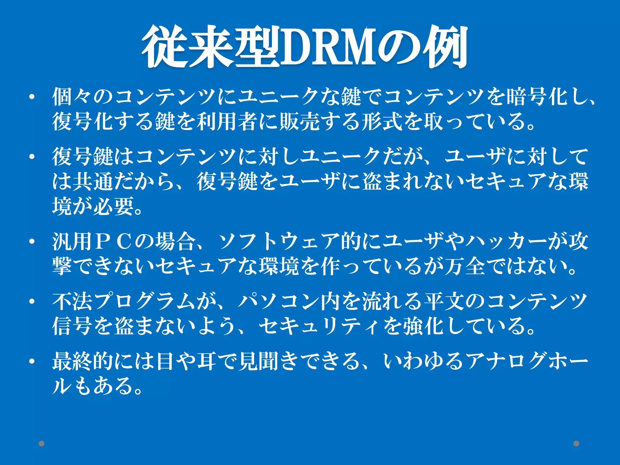 従来型DRMの例
• 個々のコンテンツにユニークな鍵でコンテンツを暗号化し、
復号化する鍵を利用者に販売する形式を取っている。
• 復号鍵はコンテンツに対しユニークだが、ユーザに対して
は共通だから、復号鍵をユーザに盗まれないセキュアな環
境が必要。
• 汎用ＰＣの場合、ソフトウェア的にユーザやハッカーが攻
撃できないセキュアな環境を作っているが万全ではない。
• 不法プログラムが、パソコン内を流れる平文のコンテンツ
信号を盗まないよう、セキュリティを強化している。
• 最終的には目や耳で見聞きできる、いわゆるアナログホー
ルもある。
 