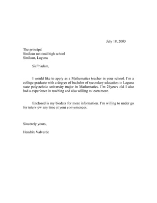 July 18, 2003

The principal
Siniloan national high school
Siniloan, Laguna

      Sir/madam,


       I would like to apply as a Mathematics teacher in your school. I’m a
college graduate with a degree of bachelor of secondary education in Laguna
state polytechnic university major in Mathematics. I’m 24years old I also
had a experience in teaching and also willing to learn more.


       Enclosed is my biodata for more information. I’m willing to under go
for interview any time at your conveniences.



Sincerely yours,

Hendrix Valverde
 