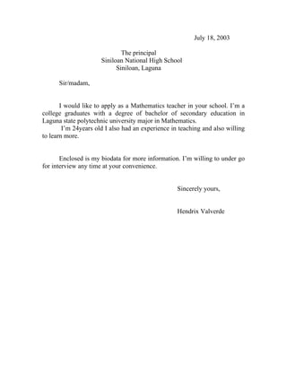 July 18, 2003

                              The principal
                      Siniloan National High School
                            Siniloan, Laguna

      Sir/madam,


       I would like to apply as a Mathematics teacher in your school. I’m a
college graduates with a degree of bachelor of secondary education in
Laguna state polytechnic university major in Mathematics.
        I’m 24years old I also had an experience in teaching and also willing
to learn more.


       Enclosed is my biodata for more information. I’m willing to under go
for interview any time at your convenience.


                                                   Sincerely yours,


                                                   Hendrix Valverde
 