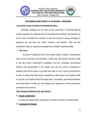 Republic of the Philippines
SURIGAO DEL SUR STATE UNIVERSITY
COLLEGE OF TEACHER EDUCATION
Main Campus, Tandag City
2
TECHNIQUES/METHODS IN TEACHING SPEAKING
ACCURACY AND FLUENCY IN SPEAKING SKILL
Generally, speaking can be said as the crucial part in teaching learning
process because the audience will not understand the meaning if the speaker are
not be able to transfer the meaning of what are being he saying accurately. In
speaking, we will face two words “accuracy and fluency”. They are two
importance things to support the development of student speaking ability.
1. Accuracy
Accuracy in speaking skills is the student ability to speak in conversation
using correct grammar and vocabulary. In this case, the student should be able
to use the correct component in speaking, such as: vocabulary, grammatical
features and pronunciation. If the student can use the correct component of
speaking they will be easy to say what they what to say in correct pronunciation.
In other to achieve the best result in speaking, as the teacher you should be able
to improve your student ability first especially in vocabulary, grammatical features
and pronunciation. Finally, you can evaluate your student by do the conversation
as feedback the material.
THE CHARACTERISTICS OF ACCURACY
 Usage: explanation
It means the teacher give more portion to explain the basic of speaking skill.
 Language for display
 