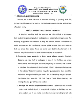 Republic of the Philippines
SURIGAO DEL SUR STATE UNIVERSITY
COLLEGE OF TEACHER EDUCATION
Main Campus, Tandag City
4
 Attention is given to meaning
It means, the student will focus to know the meaning of speaking itself. So,
accuracy and fluency can be said as the feedback in measuring the achievement
of student ability.
ENCCOURAGING THE STUDENT TO SPEAK
In teaching speaking skill, the teachers are often difficult to encourage
their student to speak or pay their participation in teaching learning process. The
following suggestions are intended to help the teacher creates a classroom in
which students can feel comfortable, secure, willing to take risks, and ready to
test and share their ideas. There are some ways that the teacher can do to
increase the participations of student in order to speak in discussion:
1. Encourage your students to learn each other's names. Generally,
Students are more likely to participate in class if they feel they are among
friends rather than strangers; so at the beginning of the term, ask students
to introduce themselves and describe their primary interests or background
in the subject. These introductions may also give you some clues about the
discussion that you want to give and it will be interesting for your student.
The teacher can also use "The First Day of Class" where this way can
helping students get to know one another.
2. Arrange the seating to promote discussion. If your room has movable
chairs, ask students to sit in a semicircle position, so that they can see
one another and it can make your student more interesting to talk with
 