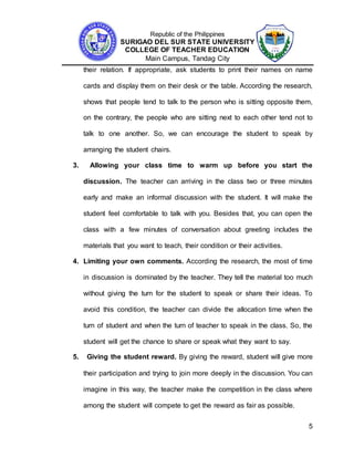 Republic of the Philippines
SURIGAO DEL SUR STATE UNIVERSITY
COLLEGE OF TEACHER EDUCATION
Main Campus, Tandag City
5
their relation. If appropriate, ask students to print their names on name
cards and display them on their desk or the table. According the research,
shows that people tend to talk to the person who is sitting opposite them,
on the contrary, the people who are sitting next to each other tend not to
talk to one another. So, we can encourage the student to speak by
arranging the student chairs.
3. Allowing your class time to warm up before you start the
discussion. The teacher can arriving in the class two or three minutes
early and make an informal discussion with the student. It will make the
student feel comfortable to talk with you. Besides that, you can open the
class with a few minutes of conversation about greeting includes the
materials that you want to teach, their condition or their activities.
4. Limiting your own comments. According the research, the most of time
in discussion is dominated by the teacher. They tell the material too much
without giving the turn for the student to speak or share their ideas. To
avoid this condition, the teacher can divide the allocation time when the
turn of student and when the turn of teacher to speak in the class. So, the
student will get the chance to share or speak what they want to say.
5. Giving the student reward. By giving the reward, student will give more
their participation and trying to join more deeply in the discussion. You can
imagine in this way, the teacher make the competition in the class where
among the student will compete to get the reward as fair as possible.
 