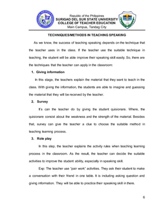 Republic of the Philippines
SURIGAO DEL SUR STATE UNIVERSITY
COLLEGE OF TEACHER EDUCATION
Main Campus, Tandag City
6
TECHNIQUES/METHODS IN TEACHING SPEAKING
As we know, the success of teaching speaking depends on the technique that
the teacher uses in the class. If the teacher use the suitable technique in
teaching, the student will be able improve their speaking skill easily. So, there are
the techniques that the teacher can apply in the classroom:
1. Giving information
In this stage, the teachers explain the material that they want to teach in the
class. With giving the information, the students are able to imagine and guessing
the material that they will be received by the teacher.
2. Survey
It’s can the teacher do by giving the student quisionare. Where, the
quisionare consist about the weakness and the strength of the material. Besides
that, survey can give the teacher a clue to choose the suitable method in
teaching learning process.
3. Role play
In this step, the teacher explains the activity rules when teaching learning
process in the classroom. As the result, the teacher can decide the suitable
activities to improve the student ability, especially in speaking skill.
Exp: The teacher use “pair work” activities. They ask their student to make
a conversation with their friend in one table. It is including asking question and
giving information. They will be able to practice their speaking skill in there.
 