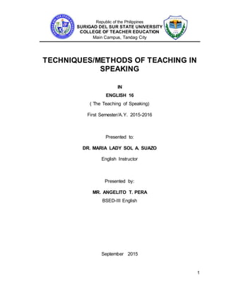 Republic of the Philippines
SURIGAO DEL SUR STATE UNIVERSITY
COLLEGE OF TEACHER EDUCATION
Main Campus, Tandag City
1
TECHNIQUES/METHODS OF TEACHING IN
SPEAKING
IN
ENGLISH 16
( The Teaching of Speaking)
First Semester/A.Y. 2015-2016
Presented to:
DR. MARIA LADY SOL A. SUAZO
English Instructor
Presented by:
MR. ANGELITO T. PERA
BSED-III English
September 2015
 