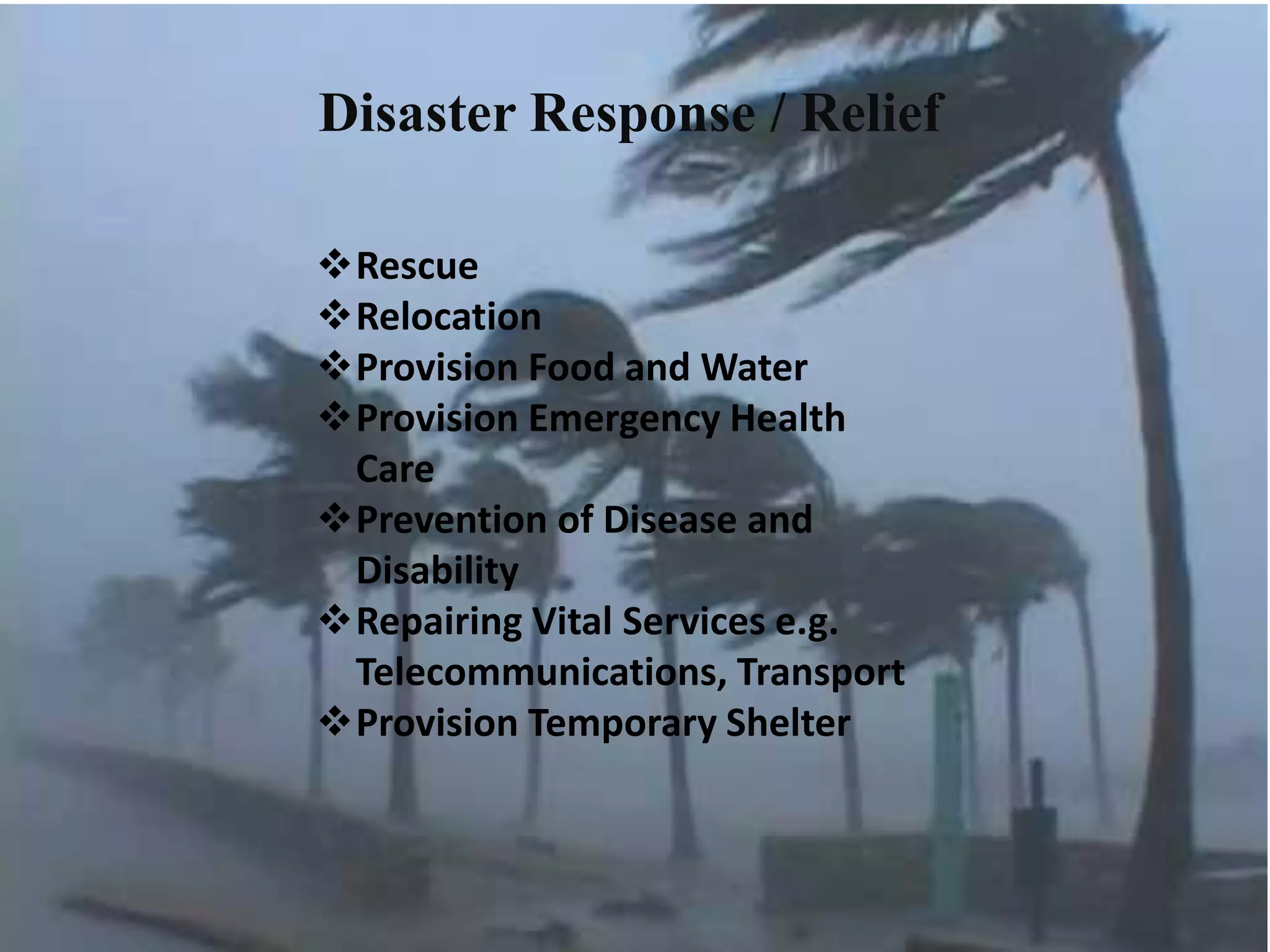 Disaster Response / Relief
Rescue
Relocation
Provision Food and Water
Provision Emergency Health
Care
Prevention of Disease and
Disability
Repairing Vital Services e.g.
Telecommunications, Transport
Provision Temporary Shelter
 