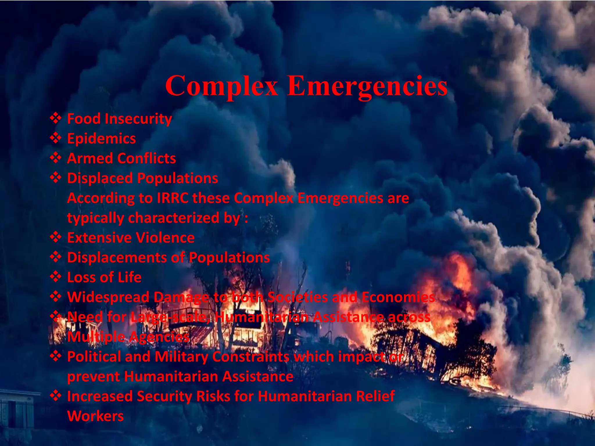  Food Insecurity
 Epidemics
 Armed Conflicts
 Displaced Populations
According to IRRC these Complex Emergencies are
typically characterized by :
 Extensive Violence
 Displacements of Populations
 Loss of Life
 Widespread Damage to both Societies and Economies
 Need for Large-scale, Humanitarian Assistance across
Multiple Agencies
 Political and Military Constraints which impact or
prevent Humanitarian Assistance
 Increased Security Risks for Humanitarian Relief
Workers
Complex Emergencies
 