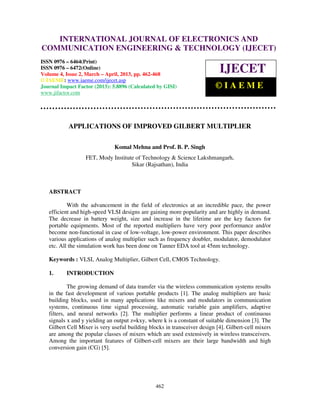 International Journal of Electronics and Communication Engineering & Technology (IJECET), ISSN
0976 – 6464(Print), ISSN 0976 – 6472(Online) Volume 4, Issue 2, March – April (2013), © IAEME
462
APPLICATIONS OF IMPROVED GILBERT MULTIPLIER
Komal Mehna and Prof. B. P. Singh
FET, Mody Institute of Technology & Science Lakshmangarh,
Sikar (Rajsathan), India
ABSTRACT
With the advancement in the field of electronics at an incredible pace, the power
efficient and high-speed VLSI designs are gaining more popularity and are highly in demand.
The decrease in battery weight, size and increase in the lifetime are the key factors for
portable equipments. Most of the reported multipliers have very poor performance and/or
become non-functional in case of low-voltage, low-power environment. This paper describes
various applications of analog multiplier such as frequency doubler, modulator, demodulator
etc. All the simulation work has been done on Tanner EDA tool at 45nm technology.
Keywords : VLSI, Analog Multiplier, Gilbert Cell, CMOS Technology.
1. INTRODUCTION
The growing demand of data transfer via the wireless communication systems results
in the fast development of various portable products [1]. The analog multipliers are basic
building blocks, used in many applications like mixers and modulators in communication
systems, continuous time signal processing, automatic variable gain amplifiers, adaptive
filters, and neural networks [2]. The multiplier performs a linear product of continuous
signals x and y yielding an output z=kxy, where k is a constant of suitable dimension [3]. The
Gilbert Cell Mixer is very useful building blocks in transceiver design [4]. Gilbert-cell mixers
are among the popular classes of mixers which are used extensively in wireless transceivers.
Among the important features of Gilbert-cell mixers are their large bandwidth and high
conversion gain (CG) [5].
INTERNATIONAL JOURNAL OF ELECTRONICS AND
COMMUNICATION ENGINEERING & TECHNOLOGY (IJECET)
ISSN 0976 – 6464(Print)
ISSN 0976 – 6472(Online)
Volume 4, Issue 2, March – April, 2013, pp. 462-468
© IAEME: www.iaeme.com/ijecet.asp
Journal Impact Factor (2013): 5.8896 (Calculated by GISI)
www.jifactor.com
IJECET
© I A E M E
 