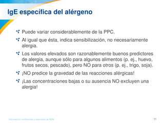 11Información confidencial y reservada de MJN
IgE específica del alérgeno
Puede variar considerablemente de la PPC.
Al igual que ésta, indica sensibilización, no necesariamente 
alergia.
Los valores elevados son razonablemente buenos predictores 
de alergia, aunque sólo para algunos alimentos (p. ej., huevo, 
frutos secos, pescado), pero NO para otros (p. ej., trigo, soja).
¡NO predice la gravedad de las reacciones alérgicas!
¡Las concentraciones bajas o su ausencia NO excluyen una 
alergia!
 