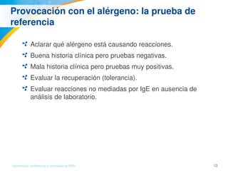 13Información confidencial y reservada de MJN
Provocación con el alérgeno: la prueba de 
referencia 
Aclarar qué alérgeno está causando reacciones. 
Buena historia clínica pero pruebas negativas.
Mala historia clínica pero pruebas muy positivas. 
Evaluar la recuperación (tolerancia). 
Evaluar reacciones no mediadas por IgE en ausencia de 
análisis de laboratorio. 
 