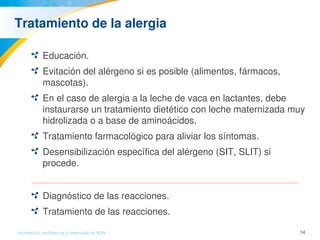 14Información confidencial y reservada de MJN
Tratamiento de la alergia 
Educación.
Evitación del alérgeno si es posible (alimentos, fármacos, 
mascotas).
En el caso de alergia a la leche de vaca en lactantes, debe 
instaurarse un tratamiento dietético con leche maternizada muy 
hidrolizada o a base de aminoácidos. 
Tratamiento farmacológico para aliviar los síntomas.
Desensibilización específica del alérgeno (SIT, SLIT) si 
procede.
Diagnóstico de las reacciones.
Tratamiento de las reacciones.
 