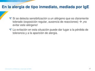 17Información confidencial y reservada de MJN
En la alergia de tipo inmediato, mediada por IgE
Si se detecta sensibilización a un alérgeno que es claramente 
tolerado (exposición regular, ausencia de reacciones)  ¡no 
evitar este alérgeno!
La evitación en esta situación puede dar lugar a la pérdida de 
tolerancia y a la aparición de alergia.
 