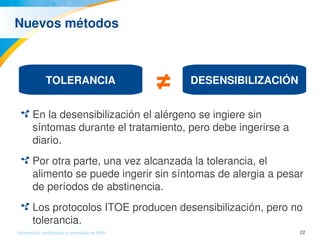 22Información confidencial y reservada de MJN
Nuevos métodos
En la desensibilización el alérgeno se ingiere sin 
síntomas durante el tratamiento, pero debe ingerirse a 
diario.
Por otra parte, una vez alcanzada la tolerancia, el 
alimento se puede ingerir sin síntomas de alergia a pesar 
de períodos de abstinencia.
Los protocolos ITOE producen desensibilización, pero no 
tolerancia.
TOLERANCIA DESENSIBILIZACIÓN≠ 
 
