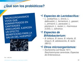 39Información confidencial y reservada de MJN
¿Qué son los probióticos?
Especies de Lactobacillus: 
– L. acidophilus, L. brevis, L. 
delbrueckii, L. fermentum, L. gasseri, 
L. johnsonii, L. paracasei, L. 
plantarum, L. reuteri, L. rhamnosus 
(LGG), L. salivarius.
Especies de 
Bifidobacterium: 
– B. bifidum, B. breve, B. infantis, B. 
longum, B. adolescentis, B. lactis 
(Bb12).
Otros microorganismos: 
– Escherichia coli Nissle 1917, 
Saccharomyces cerevisiae, Especies 
de Enterococcus .
"MICROORGANISMOS 
VIVOS QUE, 
ADMINISTRADOS EN 
CANTIDADES 
ADECUADAS, EJERCEN 
UN EFECTO 
BENEFICIOSO PARA LA 
SALUD DEL HUÉSPED".
FAO – OMS 2002.
 