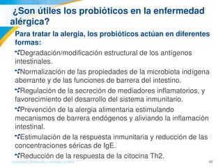 42Información confidencial y reservada de MJN
 ¿Son útiles los probióticos en la enfermedad 
alérgica? 
Para tratar la alergia, los probióticos actúan en diferentes 
formas: 
Degradación/modificación estructural de los antígenos 
intestinales.
Normalización de las propiedades de la microbiota indígena 
aberrante y de las funciones de barrera del intestino.
Regulación de la secreción de mediadores inflamatorios, y 
favorecimiento del desarrollo del sistema inmunitario.
Prevención de la alergia alimentaria estimulando 
mecanismos de barrera endógenos y aliviando la inflamación 
intestinal.
Estimulación de la respuesta inmunitaria y reducción de las 
concentraciones séricas de IgE.
Reducción de la respuesta de la citocina Th2.
 