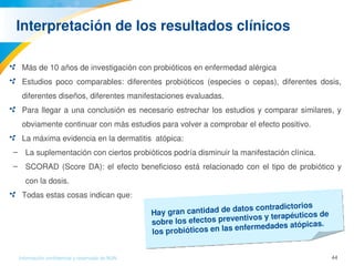 44Información confidencial y reservada de MJN
Interpretación de los resultados clínicos
Más de 10 años de investigación con probióticos en enfermedad alérgica
Estudios  poco  comparables:  diferentes  probióticos  (especies  o  cepas),  diferentes  dosis, 
diferentes diseños, diferentes manifestaciones evaluadas.
Para llegar a una conclusión es necesario estrechar los estudios y comparar similares, y 
obviamente continuar con más estudios para volver a comprobar el efecto positivo. 
La máxima evidencia en la dermatitis  atópica:
– La suplementación con ciertos probióticos podría disminuir la manifestación clínica.
– SCORAD (Score DA): el efecto beneficioso está relacionado con el tipo de probiótico y 
con la dosis. 
Todas estas cosas indican que:
Hay gran cantidad de datos contradictorios 
sobre los efectos preventivos y terapéuticos de 
los probióticos en las enfermedades atópicas.
 