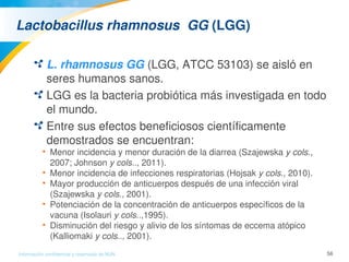 56Información confidencial y reservada de MJN
Lactobacillus rhamnosus  GG (LGG) 
L. rhamnosus GG (LGG, ATCC 53103) se aisló en 
seres humanos sanos.
LGG es la bacteria probiótica más investigada en todo 
el mundo. 
Entre sus efectos beneficiosos científicamente 
demostrados se encuentran: 
• Menor incidencia y menor duración de la diarrea (Szajewska y cols., 
2007; Johnson y cols.., 2011).
• Menor incidencia de infecciones respiratorias (Hojsak y cols., 2010).
• Mayor producción de anticuerpos después de una infección viral 
(Szajewska y cols., 2001).
• Potenciación de la concentración de anticuerpos específicos de la 
vacuna (Isolauri y cols..,1995).
• Disminución del riesgo y alivio de los síntomas de eccema atópico 
(Kalliomaki y cols.., 2001).
 