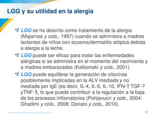 57Información confidencial y reservada de MJN
LGG y su utilidad en la alergia
LGG se ha descrito como tratamiento de la alergia 
(Majamaa y cols., 1997) cuando se administra a madres 
lactantes de niños con eccema/dermatitis atópica debida 
a alergia a la leche.
LGG puede ser eficaz para tratar las enfermedades 
alérgicas si se administra en el momento del nacimiento y 
a madres embarazadas (Kalliomaki y cols., 2001).
LGG puede equilibrar la generación de citocinas 
posiblemente implicadas en la ALV mediada y no 
mediada por IgE (es decir, IL­4, IL­5, IL­10, IFN­?, TGF­? 
yTNF­?), lo que puede contribuir a la regulación a la baja 
de los procesos inflamatorios (Pohjavuori y cols., 2004; 
Ghadimi y cols., 2008; Donato y cols., 2010).
 