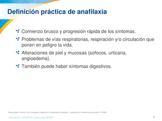 7Información confidencial y reservada de MJN
Definición práctica de anafilaxia
Comienzo brusco y progresión rápida de los síntomas.
Problemas de vías respiratorias, respiración y/o circulación que 
ponen en peligro la vida.
Alteraciones de piel y mucosas (sofocos, urticaria, 
angioedema).
También puede haber síntomas digestivos.
Resuscitation Council (UK) Emergency treatment of anaphylactic reactions – guidelines for Healthcares providers  01/2008
 