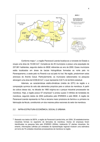 3

2

LOCALIZAÇÃO, REGIÃO DE INFLUÊNCIA E INFRA-ESTRUTURA DO APL

2.1

LOCALIZAÇÃO E ÁREA DE ABRANGÊNCIA REGIONAL
O APL de Mandioca está localizado na região de Paranavaí-Loanda, que é a

maior produtora de mandioca do Estado do Paraná e possui a maior concentração de
indústrias processadoras de raiz, em nível federal. Em 2002, ela possuía uma área plantada
de 16.300 hectares e gerou 445.449 toneladas de raiz (PARANÁ, 2006). Segundo o
IPARDES (2004a), nesse período a região representou 70% do total da fécula produzida no
País. Já em 2004, a área plantada na região foi de 32.225 hectares para produzir 608.457
toneladas de mandioca, representando cerca de 21% da área plantada (150.754) e da
produção (2.968.751) do Estado. De acordo com estimativas, a área plantada do Estado
aumentaria para 174.627 hectares, e a produção, para 3.421.079 toneladas, representando
um crescimento de cerca de 15% (IBGE, 2006) – tabela 1.
TABELA 1 - ÁREA PLANTADA E PRODUÇÃO DA MANDIOCA NA REGIÃO
PARANAVAÍ-LOANDA - 2004
LOCALIZAÇÃO
Alto Paraná
Amapora
Loanda
Nova Esperança
Nova Londrina
Paranacity
Paranavaí
Planaltina do Paraná
Querência do Norte
Santa Cruz do Monte Castelo
Tamboara
Terra Rica
TOTAL
PARANÁ - 2004
(1)
PARANÁ - 2005

ÁREA PLANTADA
(ha)
3.700
2.800
3.150
2.775
1.550
600
7.000
2.650
1.600
2.000
1.400
3.000
32.225
150.754
174.627

PRODUÇÃO
(t)
80.105
54.300
54.656
55.550
23.650
12.000
140.000
42.000
27.200
34.000
30.996
54.000
608.457
2.968.751
3.421.079

FONTE: IBGE
NOTA: Elaboração SEAB/DERAL
(1) Estimativas do IBGE (2006)

No âmbito da região, os principais municípios produtores de mandioca são: Terra
Rica, Paranavaí, Amaporã, Querência do Norte, Mirador e Alto Paraná, sendo que nestes o
principal produto agrícola produzido é a mandioca. Esta pesquisa abrange esses municípios,
com exceção de Mirador,2 e também Loanda, Nova Esperança, Nova Londrina, Paranacity,
Planaltina do Paraná, Santa Cruz de Monte Castelo e Tamboara (mapa 1).

2

Essa limitação se deve à fonte de dados da pesquisa de campo das empresas selecionadas, que
se baseou no Relatório Técnico Arranjo Produtivo da Mandioca da Região de Paranavaí-Loanda no
Estado do Paraná (IPARDES, 2004a).

 