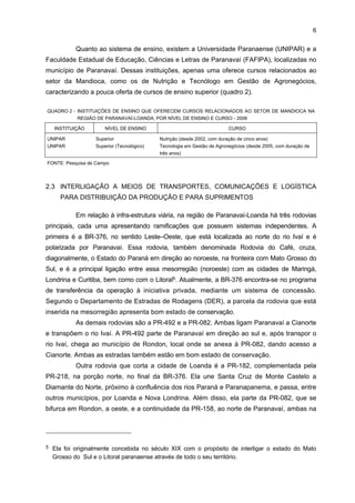 5

Em relação aos aspectos econômicos, os municípios selecionados da região de
Paranavaí-Loanda caracterizam-se por uma diversidade de atividades agropecuárias.
Dentre elas, destacam-se a produção de mandioca, arroz, soja, cana-de-açúcar, milho, café,
bem como a criação de bovinos, de eqüinos, de galinhas, de ovinos e de suínos. Em 2004, a
região totalizou o Valor Adicionado Fiscal (VAF) de R$ 1.112.962.185, representando cerca
de 1,2% do VAF estadual.
Por ser uma região caracterizada economicamente pela produção agrícola, o
setor primário é o mais representativo, com 39,2% do VAF regional. O município de maior
representatividade é Paranavaí, com 22,5% do total do VAF da produção primária, seguido
pelo município de Querência do Norte, com 12,4%, de acordo com dados do IPARDES
(2006). O setor da Mandioca representou 17,35% do VAF da indústria na região, em 2002,
sendo o segundo segmento mais relevante economicamente para a região, perdendo
apenas para o setor de açúcar e álcool, com 34,64%.
Analisando alguns aspectos sociais, no tocante aos ativos tecnológicos e
educacionais,

a

região

reúne

15

instituições

distribuídas

em:

duas

agências

de

4

desenvolvimento; quatro entidades de classe; cinco instituições de Ensino Superior; um
laboratório; uma instituição de pesquisa, desenvolvimento e informação; e duas instituições de
qualificação profissional e curso técnico. A maioria dessas instituições está localizada em
Paranavaí (quadro 1).
QUADRO 1 - RELAÇÃO DOS ATIVOS TECNOLÓGICOS, SEGUNDO MUNICÍPIOS LOCALIZADOS NA REGIÃO DE
PARANAVAÍ-LOANDA - 2005
TIPO DE INSTITUIÇÃO
Agência de
Desenvolvimento Local
Desenvolvimento
empresarial

Entidade de Classe

IES - Instituição de Ensino
Superior

NÚMERO DE
INSTITUIÇÕES

DENOMINAÇÃO INSTITUCIONAL

1

EMATER - Empresa de Assistência Técnica e Extensão Rural

Paranavaí

1

SEBRAE-PR (escritório)

Paranavaí

4

5

SIMP - Sindicato das Indústrias de Mandioca do Paraná, SRP Sindicato Rural do Paraná, ABAM - Associação Brasileira dos
Produtores de Amido de Mandioca e APROMAN - Associação
dos Produtores de Mandioca do Noroeste do Paraná
Faculdade Estadual de Educação, Ciências e Letras de
Paranavaí - FAFIPA e UNIPAR - Campus de Paranavaí
Faculdade Intermunicipal do Noroeste do Paraná - FACINOR
e Faculdade de Ciências, Letras e Educação do Noroeste do
Paraná - FACINOR
Faculdade Noroeste Paranaense - FANP

Laboratório Experimental
Pesquisa, Desenvolvimento
e Tecnologia
Qualificação Profissional e
Curso Técnico

LOCALIDADE

1
1
2

CETEM - Centro Tecnológico da Mandioca
IAPAR - Instituto Agronômico do Paraná (Estação
Experimental)
SENAI - Serviço Nacional do Aprendizado Industrial e
SENAC - Serviço Nacional do Aprendizado Comercial

Paranavaí

Paranavaí

Loanda
Nova
Esperança
Paranavaí
Paranavaí
Paranavaí

FONTE: IDENTIFICAÇÃO (2005) e Pesquisa de Campo

4

Neste somatório foram excluídos os sindicatos locais pertencentes a outros setores da economia.

 