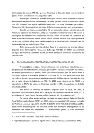 6

Quanto ao sistema de ensino, existem a Universidade Paranaense (UNIPAR) e a
Faculdade Estadual de Educação, Ciências e Letras de Paranavaí (FAFIPA), localizadas no
município de Paranavaí. Dessas instituições, apenas uma oferece cursos relacionados ao
setor da Mandioca, como os de Nutrição e Tecnólogo em Gestão de Agronegócios,
caracterizando a pouca oferta de cursos de ensino superior (quadro 2).
QUADRO 2 - INSTITUIÇÕES DE ENSINO QUE OFERECEM CURSOS RELACIONADOS AO SETOR DE MANDIOCA NA
REGIÃO DE PARANAVAÍ-LOANDA, POR NÍVEL DE ENSINO E CURSO - 2006
INSTITUIÇÃO

NÍVEL DE ENSINO

CURSO

UNIPAR

Superior

Nutrição (desde 2002, com duração de cinco anos)

UNIPAR

Superior (Tecnológico)

Tecnologia em Gestão de Agronegócios (desde 2005, com duração de
três anos)

FONTE: Pesquisa de Campo

2.3 INTERLIGAÇÃO A MEIOS DE TRANSPORTES, COMUNICAÇÕES E LOGÍSTICA
PARA DISTRIBUIÇÃO DA PRODUÇÃO E PARA SUPRIMENTOS
Em relação à infra-estrutura viária, na região de Paranavaí-Loanda há três rodovias
principais, cada uma apresentando ramificações que possuem sistemas independentes. A
primeira é a BR-376, no sentido Leste–Oeste, que está localizada ao norte do rio Ivaí e é
polarizada por Paranavaí. Essa rodovia, também denominada Rodovia do Café, cruza,
diagonalmente, o Estado do Paraná em direção ao noroeste, na fronteira com Mato Grosso do
Sul, e é a principal ligação entre essa mesorregião (noroeste) com as cidades de Maringá,
Londrina e Curitiba, bem como com o Litoral5. Atualmente, a BR-376 encontra-se no programa
de transferência da operação à iniciativa privada, mediante um sistema de concessão.
Segundo o Departamento de Estradas de Rodagens (DER), a parcela da rodovia que está
inserida na mesorregião apresenta bom estado de conservação.
As demais rodovias são a PR-492 e a PR-082. Ambas ligam Paranavaí a Cianorte
e transpõem o rio Ivaí. A PR-492 parte de Paranavaí em direção ao sul e, após transpor o
rio Ivaí, chega ao município de Rondon, local onde se anexa à PR-082, dando acesso a
Cianorte. Ambas as estradas também estão em bom estado de conservação.
Outra rodovia que corta a cidade de Loanda é a PR-182, complementada pela
PR-218, na porção norte, no final da BR-376. Ela une Santa Cruz de Monte Castelo a
Diamante do Norte, próximo à confluência dos rios Paraná e Paranapanema, e passa, entre
outros municípios, por Loanda e Nova Londrina. Além disso, ela parte da PR-082, que se
bifurca em Rondon, a oeste, e a continuidade da PR-158, ao norte de Paranavaí, ambas na

5

Ela foi originalmente concebida no século XIX com o propósito de interligar o estado do Mato
Grosso do Sul e o Litoral paranaense através de todo o seu território.

 