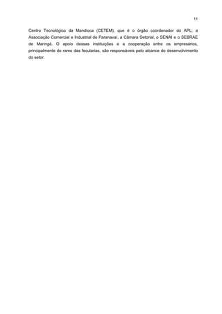 10
ATIVIDADE ECONÔMICA
Fabricação de Farinha
Fabricação de Fécula
TOTAL

1999
23
5
28

2000
28
5
33

2001
24
9
33

2002
27
8
35

2003
29
8
37

2004
28
10
38

FONTE: MTE-RAIS

Por outro lado, apesar de os dados econômicos mostrarem queda, os dados
sociais apresentam um comportamento distinto. Em termos econômicos, esse setor perdeu
participação no VAF industrial regional, passando de 26,24%, em 1995, para 17,35%, em
2002, mas se manteve como o segundo segmento mais importante da região. Em termos
ocupacionais, a participação no total de empregos na região aumentou de 7,99%, em 1995,
para 10,44%, em 2002. Cabe destacar ainda que, segundo depoimento dos empresários,
para cada emprego gerado na indústria mandioqueira estima-se serem necessários quatro
trabalhadores nas lavouras fornecedoras da raiz. Estima-se, ainda, no âmbito regional, a
geração de 15 mil empregos diretos ao longo da cadeia regional.
Atualmente, o setor tem enfrentado algumas dificuldades. Uma delas está
relacionada à grande oscilação do preço da matéria-prima. Como conseqüência, muitas
farinheiras têm operado informalmente, chegando a parar as suas atividades por alguns
meses, enquanto as fecularias procuram reduzir sua produção para equilibrar suas
operações com a dinamicidade do mercado.
Outro entrave é a questão ambiental. O processo produtivo, tanto nas farinheiras
como nas fecularias, é altamente poluente. Para estas últimas, essa questão está
equacionda, pois todas possuem lagoas de decantação para o tratamento de efluentes e se
encontram regulamentadas. Já nas farinheiras mais antigas, o problema persiste, pois estão
situadas em locais próximos às nascentes. Muitas dessas farinheiras, instaladas
informalmente, não se preocupam com o resíduo gerado, jogando-os diretamente nos rios
da região. Isso não acontece com as farinheiras mais novas, que, quando não possuem
lagoas de decantação, aproveitam a água industrial para irrigar o solo localizado nas
proximidades de suas instalações industriais.
Os produtos derivados da mandioca são comercializados em todo o território
nacional, mas seus principais mercados são os estados do Rio de Janeiro e de Santa
Catarina, e algumas fecularias também exportam seus produtos para o Mercosul (Uruguai e
Bolívia) e Europa (Portugal).
No que tange à ambiência institucional, o APL da região conta com o apoio da
Prefeitura do Município de Paranavaí, da Associação Brasileira dos Produtores de Amido de
Mandioca (ABAM) e da ASSIMAP, que são os representantes das indústrias; e dos
sindicatos rurais (Sistema FAEP), que são os representantes dos produtores. Essas
representações possibilitam influenciar as decisões governamentais relacionadas, por
exemplo, à fixação de preços mínimos. Como parte dessa ambiência, tem-se também o

 