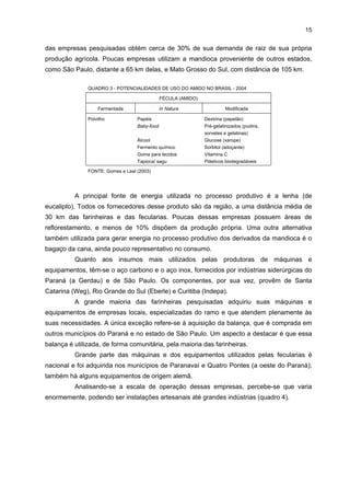 14

empresas (sejam estas fornecedoras, sejam clientes), quer por meio de estágios, quer
apoiando a realização de cursos universitários ou profissionalizantes. Ademais, nem todos
os trabalhadores são qualificados. Na realidade, observa-se que uma pequena parcela dos
funcionários apresenta qualificação, sendo os empregados das funções de comando e
gestão das atividades técnicas e administrativas os mais qualificados. Para os trabalhadores
que são treinados, o tempo médio dispensado para tal é de 10 a 30 horas/ano. Uma das
empresas pesquisadas, fabricante de máquinas e equipamentos, costuma treinar seus
funcionários utilizando o Tele-Curso 2000, despendendo, para isso, 500 horas/ano de curso.
Essas atividades demandam de 0,5% a 2,% do faturamento das empresas pesquisadas que
investem em treinamento e qualificação de funcionários.
O perfil das formas de treinamento e qualificação dos trabalhadores desse
segmento está relacionado às características operacionais das indústrias do setor, que não
exigem mão-de-obra com conhecimento especializado.

4.2 ESTRUTURA PRODUTIVA E DE COMERCIALIZAÇÃO
Em relação à estrutura produtiva, o segmento é formado por empresas que
fabricam farinhas, féculas e máquinas e equipamentos. Os primeiros fabricantes são
conhecidos como farinheiras, e os segundos, como fecularias, ambos tendo como principal
insumo a mandioca8.
Em função do tipo de raiz, a mandioca pode ser classificada em: 1) de “mesa”,
que é comercializada na forma cozida in natura; e 2) para a indústria, que é transformada,
principalmente, em farinha, tendo uso especialmente alimentar, e em fécula. Esta,
juntamente com os seus produtos derivados (amido nativo, amido modificado e polvilho),
tem competitividade crescente no mercado de amiláceos para a alimentação humana
(massas, biscoitos, sorvetes, pães, sopas, iogurtes, pudins, balas, geléias, embutidos,
polvilho para pão de queijo etc.); ou, ainda, como insumos em diversos ramos industriais,
tais como o de alimentos, papel e celulose, embutidos, embalagens, colas, mineração, têxtil,
farmacêutica, petroquíimca e cosmética (quadro 3). Nesse APL, portanto, os produtos
fabricados abrangem a mandioca (branca ou torrada e mandioca pré-cozida) a fécula (amido
in natura, amido modificado e polvilho) e as máquinas e equipamentos.
A mandioca é fornecedida, principalmente, por produtores locais, localizados a
uma distância média de 60 km das empresas processadoras de mandioca. Quase a metade

8

A mandioca também é conhecida como macaxeira, yuca, aipim, tapioca e cassava, dependendo da
região do País. Ela é cultivada em todo o território nacional e possui importância na alimentação
humana e animal, além de ser utilizada como matéria-prima industrial para a fabricação de
variados tipos de produtos. Além da tradicional farinha de mandioca, existem mais de 200 produtos
derivados do amido da mandioca.

 