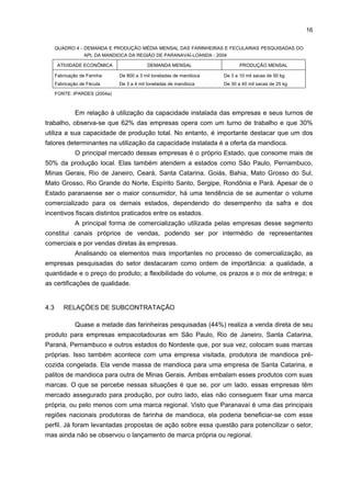 15

das empresas pesquisadas obtém cerca de 30% de sua demanda de raiz de sua própria
produção agrícola. Poucas empresas utilizam a mandioca proveniente de outros estados,
como São Paulo, distante a 65 km delas, e Mato Grosso do Sul, com distância de 105 km.
QUADRO 3 - POTENCIALIDADES DE USO DO AMIDO NO BRASIL - 2004
FÉCULA (AMIDO)
Fermentada
Polvilho

Modificada

In Natura
Papéis

Dextrina (papelão)

Baby-food

Pré-gelatinizados (pudins,

Álcool

Glucose (xarope)

Fermento químico

Sorbitol (adoçante)

sorvetes e gelatinas)

Goma para tecidos

Vitamina C

Tapioca/ sagu

Plásticos biodegradáveis

FONTE: Gomes e Leal (2003)

A principal fonte de energia utilizada no processo produtivo é a lenha (de
eucalipto). Todos os fornecedores desse produto são da região, a uma distância média de
30 km das farinheiras e das fecularias. Poucas dessas empresas possuem áreas de
reflorestamento, e menos de 10% dispõem da produção própria. Uma outra alternativa
também utilizada para gerar energia no processo produtivo dos derivados da mandioca é o
bagaço da cana, ainda pouco representativo no consumo.
Quanto aos insumos mais utilizados pelas produtoras de máquinas e
equipamentos, têm-se o aço carbono e o aço inox, fornecidos por indústrias siderúrgicas do
Paraná (a Gerdau) e de São Paulo. Os componentes, por sua vez, provêm de Santa
Catarina (Weg), Rio Grande do Sul (Eberle) e Curitiba (Indepa).
A grande maioria das farinheiras pesquisadas adquiriu suas máquinas e
equipamentos de empresas locais, especializadas do ramo e que atendem plenamente às
suas necessidades. A única exceção refere-se à aquisição da balança, que é comprada em
outros municípios do Paraná e no estado de São Paulo. Um aspecto a destacar é que essa
balança é utilizada, de forma comunitária, pela maioria das farinheiras.
Grande parte das máquinas e dos equipamentos utilizados pelas fecularias é
nacional e foi adquirida nos municípios de Paranavaí e Quatro Pontes (a oeste do Paraná);
também há alguns equipamentos de origem alemã.
Analisando-se a escala de operação dessas empresas, percebe-se que varia
enormemente, podendo ser instalações artesanais até grandes indústrias (quadro 4).

 