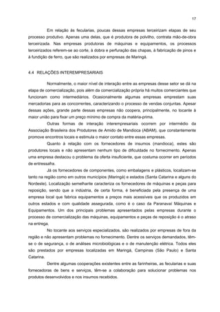 16
QUADRO 4 - DEMANDA E PRODUÇÃO MÉDIA MENSAL DAS FARINHEIRAS E FECULARIAS PESQUISADAS DO
APL DA MANDIOCA DA REGIÃO DE PARANAVAÍ-LOANDA - 2004
ATIVIDADE ECONÔMICA

DEMANDA MENSAL

PRODUÇÃO MENSAL

Fabricação de Farinha

De 800 a 3 mil toneladas de mandioca

De 3 a 10 mil sacas de 50 kg

Fabricação de Fécula

De 3 a 4 mil toneladas de mandioca

De 30 a 40 mil sacas de 25 kg

FONTE: IPARDES (2004a)

Em relação à utilização da capacidade instalada das empresas e seus turnos de
trabalho, observa-se que 62% das empresas opera com um turno de trabalho e que 30%
utiliza a sua capacidade de produção total. No entanto, é importante destacar que um dos
fatores determinantes na utilização da capacidade instalada é a oferta da mandioca.
O principal mercado dessas empresas é o próprio Estado, que consome mais de
50% da produção local. Elas também atendem a estados como São Paulo, Pernambuco,
Minas Gerais, Rio de Janeiro, Ceará, Santa Catarina, Goiás, Bahia, Mato Grosso do Sul,
Mato Grosso, Rio Grande do Norte, Espírito Santo, Sergipe, Rondônia e Pará. Apesar de o
Estado paranaense ser o maior consumidor, há uma tendência de se aumentar o volume
comercializado para os demais estados, dependendo do desempenho da safra e dos
incentivos fiscais distintos praticados entre os estados.
A principal forma de comercialização utilizada pelas empresas desse segmento
constitui canais próprios de vendas, podendo ser por intermédio de representantes
comerciais e por vendas diretas às empresas.
Analisando os elementos mais importantes no processo de comercialização, as
empresas pesquisadas do setor destacaram como ordem de importância: a qualidade, a
quantidade e o preço do produto; a flexibilidade do volume, os prazos e o mix de entrega; e
as certificações de qualidade.

4.3

RELAÇÕES DE SUBCONTRATAÇÃO
Quase a metade das farinheiras pesquisadas (44%) realiza a venda direta de seu

produto para empresas empacotadouras em São Paulo, Rio de Janeiro, Santa Catarina,
Paraná, Pernambuco e outros estados do Nordeste que, por sua vez, colocam suas marcas
próprias. Isso também acontece com uma empresa visitada, produtora de mandioca précozida congelada. Ela vende massa de mandioca para uma empresa de Santa Catarina, e
palitos de mandioca para outra de Minas Gerais. Ambas embalam esses produtos com suas
marcas. O que se percebe nessas situações é que se, por um lado, essas empresas têm
mercado assegurado para produção, por outro lado, elas não conseguem fixar uma marca
própria, ou pelo menos com uma marca regional. Visto que Paranavaí é uma das principais
regiões nacionais produtoras de farinha de mandioca, ela poderia beneficiar-se com esse
perfil. Já foram levantadas propostas de ação sobre essa questão para potencilizar o setor,
mas ainda não se observou o lançamento de marca própria ou regional.

 