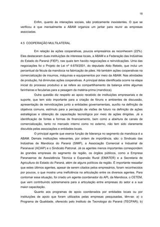 17

Em relação às fecularias, poucas dessas empresas terceirizam etapas de seu
processo produtivo. Apenas uma delas, que é produtora de polvilho, contrata mão-de-obra
terceirizada. Nas empresas produtoras de máquinas e equipamentos, os processos
terceirizados referem-se ao corte, à dobra e perfuração das chapas, à fabricação de pinos e
à fundição de ferro, que são realizados por empresas de Maringá.

4.4 RELAÇÕES INTEREMPRESARIAIS
Normalmente, o maior nível de interação entre as empresas desse setor se dá na
etapa de comercialização, pois além da comercialização própria há muitos comerciantes que
funcionam como intermediários. Ocasionalmente algumas empresas emprestam suas
mercadorias para as concorrentes, caracterizando o processo de vendas conjuntas. Apesar
dessas ações, grande parte dessas empresas não coopera, principalmente, no tocante à
maior união para fixar um preço mínimo de compra da matéria-prima.
Outras formas de interação interempresariais ocorrem por intermédio da
Associação Brasileira dos Produtores de Amido de Mandioca (ABAM), que constantemente
promove encontros locais e estimula o maior contato entre essas empresas.
Quanto à relação com os fornecedores de insumos (mandioca), estes são
produtores locais e não apresentam nenhum tipo de dificuldade no fornecimento. Apenas
uma empresa destacou o problema da oferta insuficiente, que costuma ocorrer em períodos
de entressafra.
Já os fornecedores de componentes, como embalagens e plásticos, localizam-se
tanto na região como em outros municípios (Maringá) e estados (Santa Catarina e alguns do
Nordeste). Localização semelhante caracteriza os fornecedores de máquinas e peças para
reposição, sendo que a indústria, de certa forma, é beneficiada pela presença de uma
empresa local que fabrica equipamentos a preços mais acessíveis que os produzidos em
outros estados e com qualidade assegurada, como é o caso da Paranavaí Máquinas e
Equipamentos. Um dos principais problemas apresentados pelas empresas durante o
processo de comercialização das máquinas, equipamentos e peças de reposição é o atraso
na entrega.
No tocante aos serviços especializados, são realizados por empresas de fora da
região e não apresentam problemas no fornecimento. Dentre os serviços demandados, têmse o de segurança, o de análises microbiológicas e o de manutenção elétrica. Todos eles
são prestados por empresas localizadas em Maringá, Campinas (São Paulo) e Santa
Catarina.
Dentre algumas cooperações existentes entre as farinheiras, as fecularias e suas
fornecedoras de bens e serviços, têm-se a colaboração para solucionar problemas nos
produtos desenvolvidos e nos insumos recebidos.

 