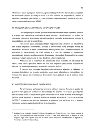 18

Enfim, quanto às interações sociais, são praticamente inexistentes. O que se
verificou é que mensalmente a ABAM organiza um jantar para reunir as empresas
associadas.

4.5 COOPERAÇÃO MULTILATERAL
Em relação às ações cooperativas, poucos empresários as reconhecem (22%).
Eles destacaram duas instituições de interesse locais, a ABAM e a Federação das Indústrias
do Estado do Paraná (FIEP), nas quais tem havido negociações e reinvidicações. Uma das
negociações foi o Projeto de Lei nº 4.679/2001, do deputado Aldo Rebelo, que inclui um
percentual da fécula da mandioca na fabricação de pães. Há também ações cooperativas na
comercialização de insumos, máquinas e equipamentos por meio da ABAM. Nas atividades
de produção, há diminutas ações cooperativas. A principal delas identificada ocorre na etapa
inicial do processo produtivo e se refere ao compartilhamento da balança entre algumas
farinheiras e fecularias para a pesagem da matéria-prima (mandioca).
Outra questão diz respeito ao apoio recebido de instituições empresariais e de
suporte, que tem sido importante para a criação de fóruns e ambientes de discussão,
apresentação de reinvidicações junto a entidades governamentais, auxílio na definição de
objetivos comuns, estímulo para a percepção de visões de futuro na definição de ações
estratégicas e obtenção de capacitação tecnológica por meio de ações dirigidas. Já a
identificação de fontes e formas de financiamento, bem como a abertura de canais de
comercialização, tanto no mercado interno como no externo, não tem sido claramente
discutida pelas associações e entidades locais.
O principal agente que exerce função de liderança no segmento da mandioca é a
ABAM. Demais instituições relevantes, por ordem de importância, são: o Sindicato das
Indústrias de Mandioca do Paraná (SIMP), a Associação Comercial e Industrial de
Paranavaí (ACIAP) e o Sindicato Patronal. Já os agentes menos importantes correspondem
às grandes empresas do segmento da região, os órgãos públicos, como a Empresa
Paranaense de Asssistência Técnica e Expansão Rural (EMATER) e a Secretaria de
Agricultura do Estado do Paraná, além de alguns políticos da região. É importante ressaltar
que estes últimos agentes, apesar de serem citados pelos empresários, foram reconhecidos
por poucos, o que mostra uma ineficiência na articulação entre os diversos agentes. Para
contornar essa situação, foi criado um agente coordenador do APL da Mandioca, o CETEM,
que vem contribuindo sobremaneira para a articulação entre empresas do setor e a sua
maior capacitação.
Quanto aos programas de apoio coordenados por entidades locais ou por
instituições de apoio que foram utilizados pelas empresas pesquisadas, têm-se: a) o
Programa de Qualidade, oferecido pelo Instituto de Tecnologia do Paraná (TECPAR); b)

 