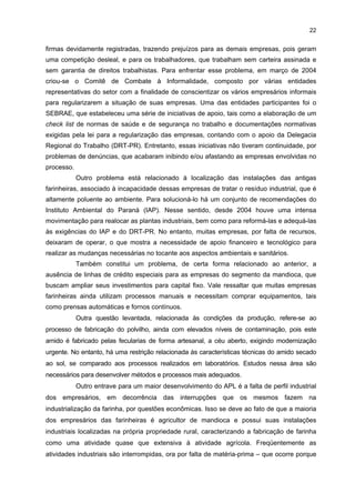 21

financiamento. No entanto, elas reclamaram do excesso de burocracia existente no processo. A
instituição pública mais conhecida pelas empresas desse setor para financiar atividades
tecnológicas é o Banco Nacional de Desenvolvimento Econômico e Social (BNDES). Apenas
uma empresa pesquisada citou o nome do Banco Regional de Desenvolvimento do Extremo Sul
(BRDE), como outra instituição pública alternativa para a solicitação desse tipo de
financeirmento.

4.9 PRINCIPAIS DIFICULDADES ENFRENTADAS PELO SEGMENTO
Uma dificuldade, apontada pelos entrevistados, refere-se ao não funcionamento
do Programa Plantio Responsável. Esse programa foi instituído pela Associação das
Indústrias de Derivados de Mandioca do Paraná (ABAM), em 2003, com a finalidade de
assegurar maior oferta de matéria-prima à indústria de amido mediante o estabelecimento
de uma relação comercial entre essas empresas e os produtores rurais de mandioca (raiz),
visando propiciar benefícios para ambas as partes. Nesse caso, a proposta foi definir uma
Política de Preço Mínimo para a venda da raiz de mandioca. No entanto, nada impedia que
os participantes praticassem preços acima desse valor, caso os preços de mercado fossem
menores, e vice-versa. Como nem todas as empresas desse segmento submeteram-se a
esses contratos, estas últimas beneficiaram-se com a queda de preços estabelecidos pelo
mercado. O problema é que, nos últimos anos, tem ocorrido o excesso de oferta da
mandioca (raiz), o que tem diminuído o seu preço de comercialização e prejudicado aquelas
empresas que firmaram contrato com os produtores rurais comprometendo-se em comprar
por um preço mínimo (tabela 2). Outro fator que contribuiu para a queda dos preços no
mercado foi a inserção da raiz do Paraguai, cujo preço entre 2003 e 2004 oscilava entre R$
60,00 e R$ 90,00. Segundo declarações de alguns empresários, apesar das intenções
positivas do Programa Plantio Responsável, o mesmo não funcionou pela falta de união
entre as empresas participantes desse segmento.
TABELA 3 - PREÇOS MÍNIMOS E DE MERCADO DA MANDIOCA E OFERTA - BRASIL - 2001-2006
PERÍODOS

PREÇO MÍNIMO

OFERTA DA MANDIOCA

PREÇO DE MERCADO

DE SAFRA

(R$/t)

NO BRASIL (t)

(R$/t)

2001/2002

40,00

21.961.082

55,00

2003/2004

54,00

23.926.553

312,00

2004/2005

120,00

26.100.000

Entre 80,00 a 100,00

2006

125,16

-

75,96

FONTE: ABAM, CONAB e IBGE
NOTA: O dado referente à oferta de mandioca no Brasil para 2005 foi estimado pela CONAB, e os demais dados foram
extraídos do IBGE (2006).

Uma segunda dificuldade refere-se à informalidade existente no setor,
principalmente em muitas empresas farinheiras. Nesse caso, elas operam sem constituir

 