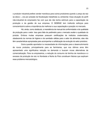 22

firmas devidamente registradas, trazendo prejuízos para as demais empresas, pois geram
uma competição desleal, e para os trabalhadores, que trabalham sem carteira assinada e
sem garantia de direitos trabalhistas. Para enfrentar esse problema, em março de 2004
criou-se o Comitê de Combate à Informalidade, composto por várias entidades
representativas do setor com a finalidade de conscientizar os vários empresários informais
para regularizarem a situação de suas empresas. Uma das entidades participantes foi o
SEBRAE, que estabeleceu uma série de iniciativas de apoio, tais como a elaboração de um
check list de normas de saúde e de segurança no trabalho e documentações normativas
exigidas pela lei para a regularização das empresas, contando com o apoio da Delegacia
Regional do Trabalho (DRT-PR). Entretanto, essas iniciativas não tiveram continuidade, por
problemas de denúncias, que acabaram inibindo e/ou afastando as empresas envolvidas no
processo.
Outro problema está relacionado à localização das instalações das antigas
farinheiras, associado à incapacidade dessas empresas de tratar o resíduo industrial, que é
altamente poluente ao ambiente. Para solucioná-lo há um conjunto de recomendações do
Instituto Ambiental do Paraná (IAP). Nesse sentido, desde 2004 houve uma intensa
movimentação para realocar as plantas industriais, bem como para reformá-las e adequá-las
às exigências do IAP e do DRT-PR. No entanto, muitas empresas, por falta de recursos,
deixaram de operar, o que mostra a necessidade de apoio financeiro e tecnológico para
realizar as mudanças necessárias no tocante aos aspectos ambientais e sanitários.
Também constitui um problema, de certa forma relacionado ao anterior, a
ausência de linhas de crédito especiais para as empresas do segmento da mandioca, que
buscam ampliar seus investimentos para capital fixo. Vale ressaltar que muitas empresas
farinheiras ainda utilizam processos manuais e necessitam comprar equipamentos, tais
como prensas automáticas e fornos contínuos.
Outra questão levantada, relacionada às condições da produção, refere-se ao
processo de fabricação do polvilho, ainda com elevados níveis de contaminação, pois este
amido é fabricado pelas fecularias de forma artesanal, a céu aberto, exigindo modernização
urgente. No entanto, há uma restrição relacionada às características técnicas do amido secado
ao sol, se comparado aos processos realizados em laboratórios. Estudos nessa área são
necessários para desenvolver métodos e processos mais adequados.
Outro entrave para um maior desenvolvimento do APL é a falta de perfil industrial
dos empresários, em decorrência das interrupções que os mesmos fazem na
industrialização da farinha, por questões econômicas. Isso se deve ao fato de que a maioria
dos empresários das farinheiras é agricultor de mandioca e possui suas instalações
industriais localizadas na própria propriedade rural, caracterizando a fabricação de farinha
como uma atividade quase que extensiva à atividade agrícola. Freqüentemente as
atividades industriais são interrompidas, ora por falta de matéria-prima – que ocorre porque

 