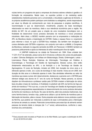 24

5

INSTITUIÇÕES VINCULADAS AO APL

As principais instituições reperesentativas do segmento da mandioca são
descritas a seguir, juntamente, com uma breve apresentação de suas atividades mais
significativas.
Algumas dessas instituições atendem, de forma geral, aos demais segmentos
produtivos da região, a saber: Sistema FIEP (CIEP, SESI, SENAI e IEL), Secretaria de
Desenvolvimento Econômico (SEDEC) e instituições de ensino (UNIPAR e FAFIPA). No
tocante às instituições de âmbito mais específico do setor da mandioca, têm-se as
associações, os sindicatos e o centro tecnológico (quadro 5).
QUADRO 5 - INSTITUIÇÕES VISITADAS NO APL DA MANDIOCA DA REGIÃO PARANAVAÍ-LOANDA - 2006
ÂMBITO GERAL
Secretaria de Desenvolvimento Econômico - SEDEC
Serviço Nacional de Aprendizagem Industrial de Maringá SENAI-Maringá
UNIPAR - Curso Tecnológico em Gestão de Agronegócios

ÂMBITO ESPECÍFICO
Associação Brasileira dos Produtores de Amido de Mandioca ABAM
Associação dos Produtores de Mandioca da Região Noroeste
do Paraná - APRONAM
Associação das Indústrias de Derivados de Mandioca do
Estado do Paraná - ASSIMAP
Centro de Treinamento em Panificação de Paranavaí
Centro Tecnológico da Mandioca - CETEM
Sindicato das Indústrias de Mandioca do Paraná - SIMP

FONTE: Pesquisa de campo

O SENAI está localizado na região em um imóvel cedido pela Prefeitura de
Paranavaí, em sistema de comodato, contando com laboratórios eletrônicos e de confecção
industrial e uma equipe de quatro funcionários. Ele oferece cursos em parceria com algumas
instituições e empresas. Por exemplo, com o Centro Tecnológico da Mandioca (CETEM),
oferece cursos com ênfase na indústria e na alimentação. Por meio de uma parceria
informal com uma empresa produtora de máquinas, oferece cursos de manutenção de
máquinas de colheita de mandioca. Dentre os cursos que se destacam, têm-se: a) Boas
Práticas para a Fabricação (BPF), para as indústrias de alimentação; b) Consultoria na
Análise de Perigo de Pontos Críticos de Controle (APPCC); e c) Manutenção em Mecânica e
Elétrica.
A SEDEC tem como função fomentar ações para o desenvolvimento do município.
Sua principal missão é trazer novos investimentos para Paranavaí e incrementar os já
existentes na cidade, oferecendo parcerias e projetos que ajudem as empresas e a
população a crescerem economicamente. É formada por cinco diretorias: Fomento
Agropecuário, Indústria e Comércio, Marketing Agrícola, Meio Ambiente e Turismo. Dentre
alguns projetos desenvolvidos por esta secretaria e vinculados ao setor da mandioca tem-se
o estudo da Implantação do Núcleo de Inovação Tecnológica (NIT). A proposta é que esse

 
