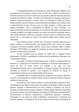 25

núcleo tenha um programa de apoio a empresas de diversos setores voltados à gestão e à
formação de empresários. Neste caso, os suportes jurídico e de marketing serão
estabelecidos mediante parcerias com a universidade, a faculdade e agências de fomento, e
os próprios acadêmicos podem participar como bolsistas ou estagiários, sendo responsáveis
por atuar na difusão do conhecimento por meio de pesquisas e projetos científicos. A
recomendação é que se desenvolvam, inicialmente, projetos de base tecnológica
relacionados ao setor da mandioca, dada a sua relevância econômica para a região. No
âmbito do NIT, há um projeto para a criação de uma incubadora tecnológica com a
finalidade de desenvolver novos produtos derivados de mandioca e novos processos
industriais. Além disso, a SEDEC mantém parceria com os empresários e instituições do
APL da Mandioca desde a implantação do CETEM. Cedeu o espaço físico e o orçamento
para reformar o local, no qual o CETEM ficou instalado. Ela também tem divulgado os
cursos ofertados pelo CETEM e organizou, em conjunto com este e a ABAM, o Congresso
da Mandioca, realizado no segundo semestre de 2006, em Paranavaí. A SEDEC também se
posiciona politicamente e apóia os interesses do setor mandioqueiro fora da região.
A UNIPAR instalou-se na cidade de Paranavaí em 1994. Essa unidade tem
11.231,15 m2 de extensão, possui cerca de 2 mil alunos e oferece oito cursos de graduação,
a saber: Ciências Biológicas com ênfase em Biotecnologia; Direito; Enfermagem; Letras –
Licenciatura Plena; Nutrição; Sistemas de Informação; Tecnologia em Estética e
Cosmetologia; e Tecnologia em Gestão de Agronegócios. Desses cursos, dois estão
diretamente relacionados ao APL: o de Nutrição e o de Tecnólogo de Gestão de
Agronegócios. O curso de Nutrição, iniciado em 2002, tem duração de cinco anos e é
oferecido apenas à noite. Já o curso de tecnólogo é mais recente: iniciou-se em 2005, tem
duração de três anos e é oferecido apenas à noite. Das atividades referentes ao setor da
mandioca que esses cursos vêm desenvolvendo, destaca-se a parceria com o CETEM para
oferecer estágio aos alunos do 5.o ano do curso de Nutrição. Nessa parceria, os alunos
dispõem de infra-estrutura e professor cedido pelo CETEM e testam a fabricação de vários
tipos de pães à base de mandioca. A finalidade é substitutir até 20% da farinha de trigo por
amido de mandioca.10 Por sua vez, o curso de Tecnólogo em Gestão de Agronegócio possui
professores pesquisadores especializados no desenvolvimento de novos produtos derivados
da farinha de mandioca e da fécula. No caso da farinha, além dos produtos tradicionais, tais
como farinha branca, torrada e biju, poder-se-ia utilizar o pó da farinha de mandioca para a
fabricação de biscoitos, pães e roscas. Outra proposta seria elaborar novos produtos a partir
da fibrinha, que poderia ser misturada a proteína de soja e aminoácidos para a fabricação
de barras de cereais ou cereais. Potenciais consumidores para esse tipo de alimento seriam
pessoas da terceira idade e crianças (de 1 a 7 anos), adicionando-se, conforme o caso,
enzimas e/ou aminoácidos.

10

Essa proposta está vinculada ao Projeto de Lei de Aldo Rebelo, que sugere a substituição de 20%
do uso de farinha em pães.

 