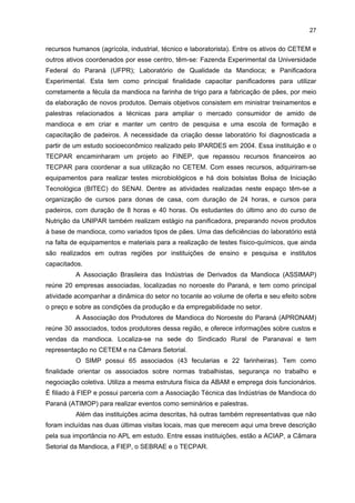 26

A Associação Brasileira dos Produtores de Amido de Mandioca (ABAM) é uma
associação sem fins lucrativos, criada em maio de 1991 com o objetivo de desenvolver a
atividade econômica e promover o espírito de cooperação e união das empresas produtoras
do amido de mandioca no Brasil. Em 2004, ela representava 87 empresas produtoras de
amido de mandioca (fecularias) no Brasil, sendo 43 localizadas no Estado do Paraná.
Objetiva também promover estudos e buscar alternativas tecnológicas que contribuam para
o desenvolvimento do setor. Ela atua como um órgão consultivo e oferece apoio para
estudos estratégicos, como a possibilidade de abertura de novos mercados e de
desenvolvimento de campanhas publicitárias. Os veículos de informação da associação são
a Revista da ABAM, com edição bimestral, que contém uma série de informações sobre o
setor (dados estatísticos referentes à produção, comércio nacional e internacional, textos
técnicos etc.); e uma página na internet, que também divulga esses mesmos tipos de
informações.
Essa instituição mantém convênio com a Fundação de Estudos Agrários Luiz de
Queirós (FEALQ), da USP-Piracicaba, mais especificamente com o Centro de Estudos
Avançados de Economia Aplicada (CEPEA). Juntas, essas instituições editam o Boletim
Informativo CEPEA/ABAM, que apresenta indicadores de preços semanais de insumos e
produtos e análises setoriais semanais.
Os três principais eixos de atuação da ABAM são: o Programa Plantio
Responsável, o CETEM e a participação na Câmara Setorial da Mandioca e Derivados, nos
níveis federal e estadual.
Em relação ao Programa Plantio Responsável, a ABAM e o Sindicato Rural de
Paranavaí e a Associação de Produtores de Mandioca de Paranavaí implementaram a
prática

de

fixar

um

preço

mínimo

por

tonelada

a

ser

pago

aos

seus

fornecedores/produtores que se comprometerem a entregar o produto com previsão da
realização de contrato de garantia. Esse programa foi instituído em função da
irregularidade da oferta da raiz em determinadas épocas do ano.
Ela também lidera no Congresso Nacional o projeto de lei que obriga a adição de,
no mínimo, 10% da farinha de mandioca refinada, farinha de raspa de mandioca e fécula de
mandioca à farinha de trigo.
O CETEM tem como missão coordenar os ativos tecnológicos regionais do setor.
Especificamente, seu objetivo é desenvolver uma plataforma tecnológica voltada à pesquisa
aplicada, buscando o desenvolvimento de novos produtos e processos nos elos de
produção da matéria-prima, processos industriais, resíduos, gestão ambiental e capacitação
de recursos humanos. As áreas de pesquisa enfocadas pelo CETEM são: pesquisa agrícola;
desenvolvimento de máquinas, equipamentos e implementos (agrícolas e industriais);
implantação de uma planta de amidos modificados; aproveitamento e tratamento dos
resíduos industriais; e vinculação de um ou dois centros do Paraná para a capacitação de

 