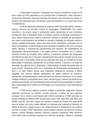 27

recursos humanos (agrícola, industrial, técnico e laboratorista). Entre os ativos do CETEM e
outros ativos coordenados por esse centro, têm-se: Fazenda Experimental da Universidade
Federal do Paraná (UFPR); Laboratório de Qualidade da Mandioca; e Panificadora
Experimental. Esta tem como principal finalidade capacitar panificadores para utilizar
corretamente a fécula da mandioca na farinha de trigo para a fabricação de pães, por meio
da elaboração de novos produtos. Demais objetivos consistem em ministrar treinamentos e
palestras relacionados a técnicas para ampliar o mercado consumidor de amido de
mandioca e em criar e manter um centro de pesquisa e uma escola de formação e
capacitação de padeiros. A necessidade da criação desse laboratório foi diagnosticada a
partir de um estudo socioeconômico realizado pelo IPARDES em 2004. Essa instituição e o
TECPAR encaminharam um projeto ao FINEP, que repassou recursos financeiros ao
TECPAR para coordenar a sua utilização no CETEM. Com esses recursos, adquiriram-se
equipamentos para realizar testes microbiológicos e há dois bolsistas Bolsa de Iniciação
Tecnológica (BITEC) do SENAI. Dentre as atividades realizadas neste espaço têm-se a
organização de cursos para donas de casa, com duração de 24 horas, e cursos para
padeiros, com duração de 8 horas e 40 horas. Os estudantes do último ano do curso de
Nutrição da UNIPAR também realizam estágio na panificadora, preparando novos produtos
à base de mandioca, como variados tipos de pães. Uma das deficiências do laboratório está
na falta de equipamentos e materiais para a realização de testes físico-químicos, que ainda
são realizados em outras regiões por instituições de ensino e pesquisa e institutos
capacitados.
A Associação Brasileira das Indústrias de Derivados da Mandioca (ASSIMAP)
reúne 20 empresas associadas, localizadas no noroeste do Paraná, e tem como principal
atividade acompanhar a dinâmica do setor no tocante ao volume de oferta e seu efeito sobre
o preço e sobre as condições da produção e da empregabilidade no setor.
A Associação dos Produtores de Mandioca do Noroeste do Paraná (APRONAM)
reúne 30 associados, todos produtores dessa região, e oferece informações sobre custos e
vendas da mandioca. Localiza-se na sede do Sindicado Rural de Paranavaí e tem
representação no CETEM e na Câmara Setorial.
O SIMP possui 65 associados (43 fecularias e 22 farinheiras). Tem como
finalidade orientar os associados sobre normas trabalhistas, segurança no trabalho e
negociação coletiva. Utiliza a mesma estrutura física da ABAM e emprega dois funcionários.
É filiado à FIEP e possui parceria com a Associação Técnica das Indústrias de Mandioca do
Paraná (ATIMOP) para realizar eventos como seminários e palestras.
Além das instituições acima descritas, há outras também representativas que não
foram incluídas nas duas últimas visitas locais, mas que merecem aqui uma breve descrição
pela sua importância no APL em estudo. Entre essas instituições, estão a ACIAP, a Câmara
Setorial da Mandioca, a FIEP, o SEBRAE e o TECPAR.

 