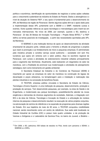 28

A Associação Comercial e Empresarial de Paranavaí (ACIAP) foi criada há 50
anos. Conta com 670 associados e sua principal meta é representar o setor industrial e
comercial em Paranavaí, onde está localizada. No tocante à sua infra-estrutura, possui um
auditório com capacidade para 120 pessoas, salas administrativas e um corpo funcional de
13 trabalhadores.
A Câmara Setorial da Mandioca foi criada em 2004. No âmbito federal, compõe a
estrutura funcional do Conselho Federal do Agronegócio (CONSAGRO), tem caráter
consultivo e visa propor, apoiar e acompanhar ações relacionadas às suas atividades.
Compete-lhe: fazer o diagnóstico sobre os múltiplos aspectos da atividade mandioqueira a
curto, médio e longo prazos; propor e encaminhar soluções ao Conselho de Agronegócios
que visem ao aprimoramento da atividade no tocante à ampliação de mercados (interno e
externo), geração de emprego, renda e bem-estar social; acompanhar, juntamente com os
órgãos competentes, a implementação de suas propostas e sugestões, bem como o impacto
destas. Ademais, é composta por representantes das empresas, dos trabalhadores, de
organizações não-governamentais e de órgãos públicos relacionados com o sistema
produtivo do setor da mandioca. Seus membros e respectivos suplentes são designados
pelo Ministro da Agricultura, Pecuária e Abastecimento para exercer mandato de dois anos,
permitida ainda a recondução, desde que seja solicitada renovação do mandato ao ministro
pelos órgãos e instituições competentes. Já no âmbito estadual, a Câmara é um órgão de
articulação dos agentes para a elaboração e implementação de ações governamentais de
apoio ao setor. Atualmente, conta com a participação de 28 instituições representativas do
setor e do setor público. Dentre suas finalidades, destacam-se: promover a efetiva
integração dos diversos agentes participantes da cadeia produtiva da mandioca;
acompanhar, permanentemente, o desenvolvimento da cultura da mandioca a fim de propor
medidas corretivas e estimulantes para o setor; contribuir para a melhoria da eficiência dos
processos de produção, da industrialização e dos processos de comercialização; e colaborar
para a organização de um sistema de informações, que vise promover o maior desempenho
do setor.
A FIEP tem por objetivo coordenar, proteger e representar, legalmente, diversas
categorias econômicas da indústria, visando promover a defesa de seus legítimos
interesses. Ela é mantida e administrada pela indústria paranaense. A FIEP administra as
demais entidades do Sistema FIEP, formado pela própria FIEP, pelo CIEP, pelo SESI, pelo
SENAI e pelo IEL, de modo a apoiar com serviços a indústria do Paraná. Com mais de 60
anos de história, tem como missão defender os interesses dos empresários industriais do
Estado do Paraná e colaborar para o seu desenvolvimento e fortalecimento nos cenários
nacional e mundial. A FIEP disponibiliza vários produtos e serviços nas áreas de Comércio
Exterior, Jurídica, Relações Sindicais, Economia, Assuntos Legislativos, Meio Ambiente,
entre outras. Além de oferecer programas de melhorias de gestão, análises e orientação

 