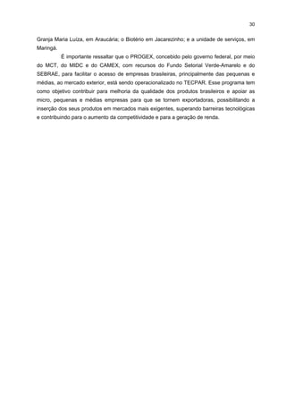29

política e econômica, identificação de oportunidades de negócios e outras ações voltadas
para o crescimento sustentável da indústria do Estado do Paraná. Dados a abrangência e o
nível de atuação do Sistema FIEP, o seu apoio é fundamental para o desenvolvimento do
APL de Mandioca da região de Paranavaí. Dentre algumas ações têm-se o apoio dado para
a implementação desse APL juntamente com a ABAM e o SIMP, mediante cursos e
eventos. Outra questão refere-se ao apoio tecnológico e mercadológico para inserir-se em
mercados internacionais. No início de 2006, por exemplo, quando o IEL destinou a
Paranavaí 22 das 26 Bolsas de Inovação Tecnológica – Projeto Bolsa BITEC,11 a FIEP
definiu os temas passíveis de investigação, a partir das necessidades apontadas pelo APL
da Mandioca.
O SEBRAE é uma instituição técnica de apoio ao desenvolvimento da atividade
empresarial de pequeno porte, voltada para o fomento a difusão de programas e projetos
que visem à promoção e ao fortalecimento de micro e pequenas empresas. É administrado
pela iniciativa privada e constitui serviço social autônomo – sociedade civil sem fins
lucrativos que opera em sintonia com o setor público. Atua no escritório regional de
Paranavaí, com cursos e atividades de extensionismo industrial voltados principalmente
para o segmento das farinheiras. Atualmente, está realizando um diagnóstico do setor da
mandioca, com a finalidade de promover sua modernização e atividades de planejamento
estratágico, bem como treinamento em gestão ambiental.
A Secretaria Estadual da Indústria e do Comércio de Paranavaí (SEIM) é
importante por apoiar as empresas do setor da mandioca na construção de lagoas de
decantação e poços artesianos, na terraplenagem para a instalação e realocação das
plantas industriais e na concessão de benefícios fiscais.
O TECPAR, empresa pública vinculada à Secretaria de Estado da Ciência,
Tecnologia e Ensino Superior, é uma instituição de pesquisa, desenvolvimento, produção e
prestação de serviços. Tem desenvolvido pesquisas, por exemplo, na área de Saúde e de
Engenharia, e modernizado seu parque tecnológico, possibilitando-lhe atender às novas
exigências e demandas de diversos segmentos da sociedade. Ademais, a integração com
IES e da área de Ciência, Tecnologia e Inovação do Estado e a articulação de núcleos
internos de pesquisa e desenvolvimento resultam na execução de vários projetos conjuntos,
na estruturação de centros de referência e na expansão de programas para diversas regiões
do Estado. Em sua trajetória de mais de 60 anos, o TECPAR conquistou credibilidade
nacional, sendo reconhecido como um centro de referência. Sua sede está localizada na
Cidade Industrial de Curitiba (CIC) e possui mais quatro unidades: a de produção de
Vacinas e Antígenos e o Laboratório de Química Fina, no bairro do Juvevê; o Biotério –

11

Em 2006, o IEL patrocinou 500 bolsas de estudos no País, tendo com parceiros o SENAI, o
SEBRAE e o CNPq.

 