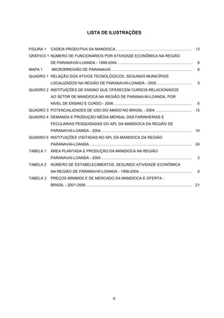 GOVERNO DO ESTADO DO PARANÁ
Roberto Requião - Governador
SECRETARIA DE ESTADO DO PLANEJAMENTO E COORDENAÇÃO GERAL
Nestor Celso Imthon Bueno - Secretário
INSTITUTO PARANAENSE DE DESENVOLVIMENTO ECONÔMICO E SOCIAL - IPARDES
José Moraes Neto - Diretor-Presidente
Nei Celso Fatuch - Diretor Administrativo-Financeiro
Maria Lúcia de Paula Urban - Diretora do Centro de Pesquisa
Sachiko Araki Lira - Diretora do Centro Estadual de Estatística
Thais Kornin - Diretora do Centro de Treinamento para o Desenvolvimento
PROJETO IDENTIFICAÇÃO, CARACTERIZAÇÃO, CONSTRUÇÃO DE TIPOLOGIA E APOIO NA FORMULAÇÃO DE
POLÍTICAS PARA ARRANJOS PRODUTIVOS LOCAIS NO ESTADO DO PARANÁ
Coordenação
Cesar Rissete (SEPL)
Gracia Maria Viecelli Besen (IPARDES)
Paulo Delgado (IPARDES)
Equipe Técnica
Maria Lúcia F. Gomes de Meza (Bolsista pós-doutora IPARDES/CNPq)
Orientação Técnico-Metodológica (Fundação Carlos Alberto Vanzolini)
Wilson Suzigan - Doutor em Economia pela University of London, Inglaterra
João Eduardo de Moraes Pinto Furtado - Doutor em Economia pela Université de Paris XIII, França
Renato de Castro Garcia - Doutor em Economia pela Universidade Estadual de Campinas
Editoração
Maria Laura Zocolotti - Coordenação
Cristiane Bachmann - Revisão de texto
Ana Rita Barzick - Editoração eletrônica
Maria Dirce Botelho Marés de Souza - Normalização bibliográfica
Lucrécia Zaninelli Rocha, Stella Maris Gazziero - Digitalização de informações

A773a

Arranjo produtivo local da mandioca da Região de ParavaíLoanda : nota técnica / Instituto Paranaense de Desenvolvimento
Econômico e Social, Secretaria de Estado do Planejamento e
Coordenação Geral. – Curitiba : IPARDES, 2006.
40 p.

1. Arranjo produtivo local. 2. Mandioca. 3. Agroindústria.
4. Região de Paranavaí-Loanda. I. Instituto Paranaense
de Desenvolvimento Econômico e Social. II. Paraná. Secretaria
de Estado do Planejamento e Coordenação Geral.
CDU 633.493(816.22)

ii

 